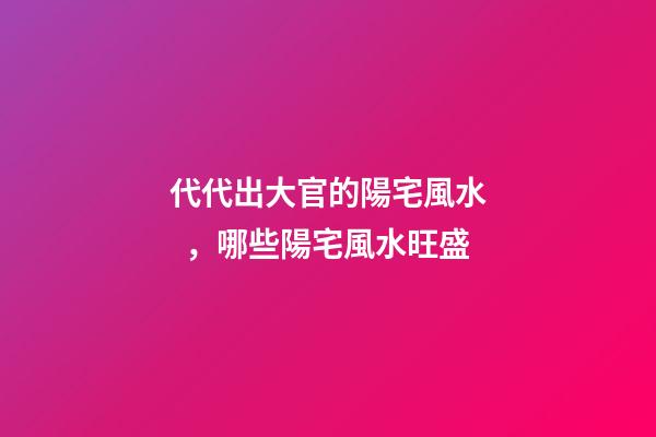 代代出大官的陽宅風水，哪些陽宅風水旺盛